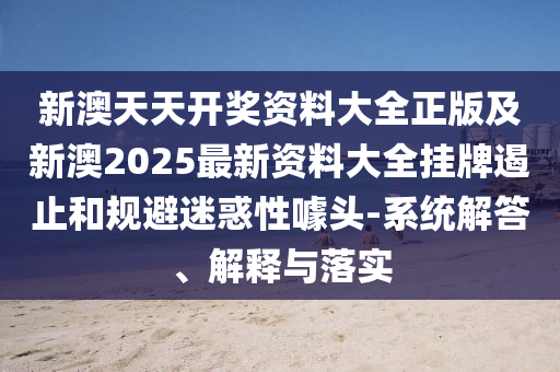新澳天天开奖资料大全正版及新澳2025最新资料大全挂牌遏止和规避迷惑性噱头-系统解答、解释与落实
